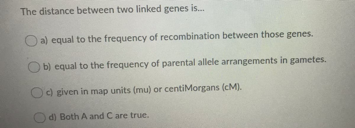 The distance between two linked genes is...
O a) equal to the frequency of recombination between those genes.
O b) equal to the frequency of parental allele arrangements in gametes.
Oc) given in map units (mu) or centiMorgans (cM).
d) Both A and C are true.
