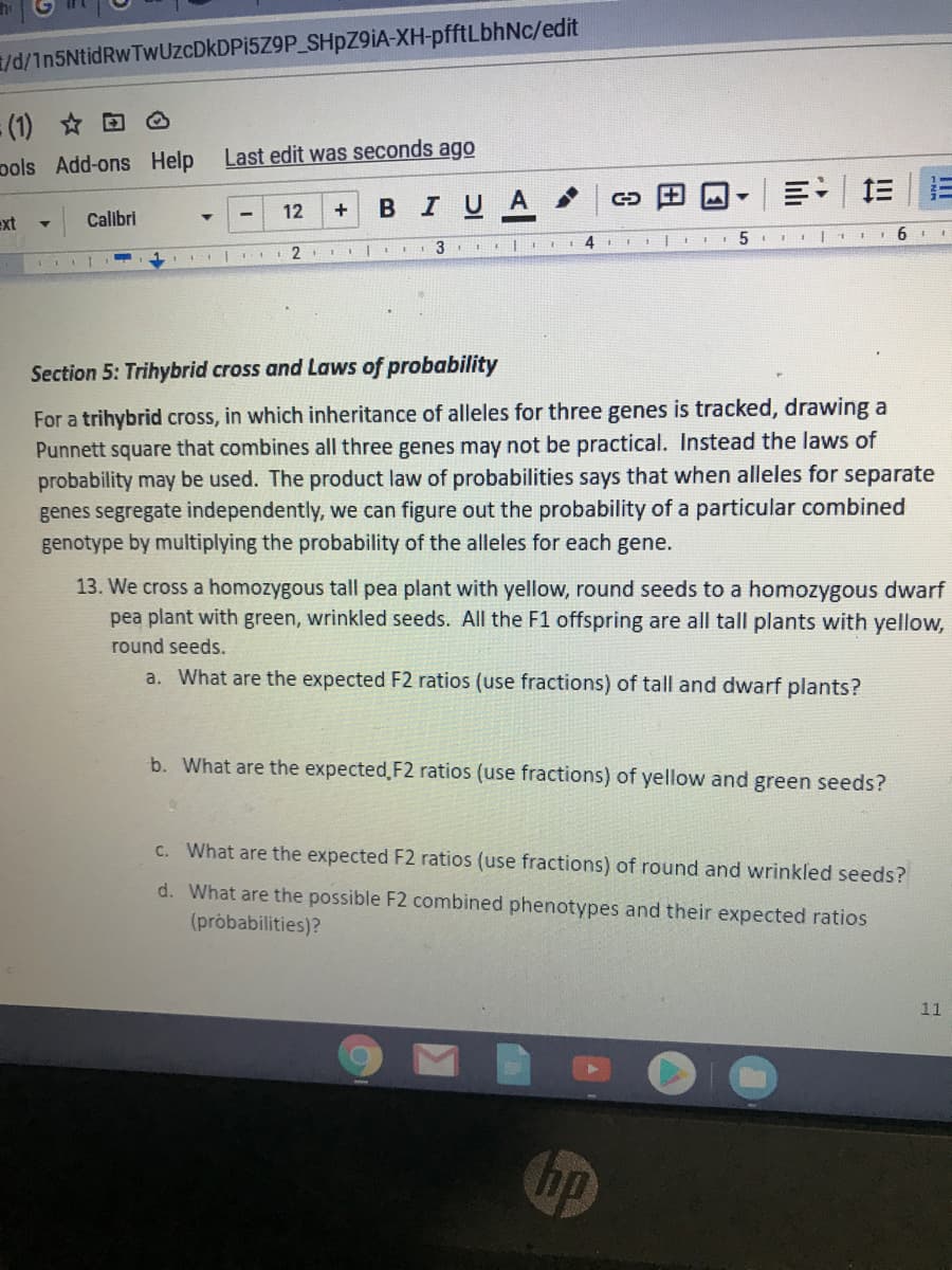 /d/1n5NtidRwTwUzcDkDPi5Z9P_SHPZ91A-XH-pfftLbhNc/edit
(1) O
pols Add-ons Help
Last edit was seconds ago
BIUA
ミ:
12
+
ext
Calibri
I|1 6 I
2
Section 5: Trihybrid cross and Laws of probability
For a trihybrid cross, in which inheritance of alleles for three genes is tracked, drawing a
Punnett square that combines all three genes may not be practical. Instead the laws of
probability may be used. The product law of probabilities says that when alleles for separate
genes segregate independently, we can figure out the probability of a particular combined
genotype by multiplying the probability of the alleles for each gene.
13. We cross a homozygous tall pea plant with yellow, round seeds to a homozygous dwarf
pea plant with green, wrinkled seeds. All the F1 offspring are all tall plants with yellow,
round seeds.
a. What are the expected F2 ratios (use fractions) of tall and dwarf plants?
b. What are the expected F2 ratios (use fractions) of yellow and green seeds?
C. What are the expected F2 ratios (use fractions) of round and wrinkled seeds?
d. What are the possible F2 combined phenotypes and their expected ratios
(pròbabilities)?
11
hp
