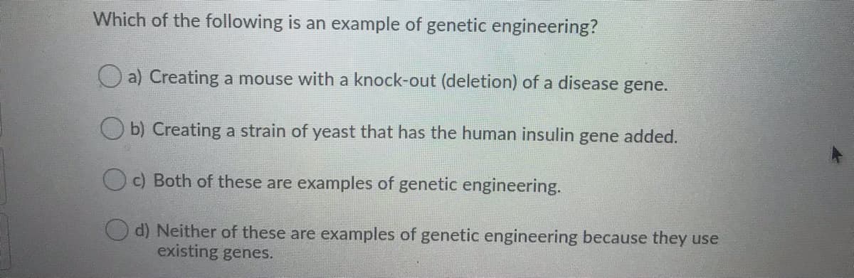 Which of the following is an example of genetic engineering?
O a) Creating a mouse with a knock-out (deletion) of a disease gene.
O b) Creating a strain of yeast that has the human insulin gene added.
O c) Both of these are examples of genetic engineering.
Od) Neither of these are examples of genetic engineering because they use
existing genes.
