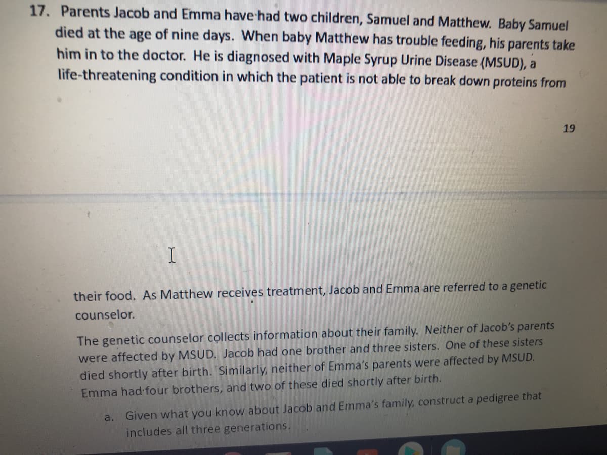 17. Parents Jacob and Emma have had two children, Samuel and Matthew. Baby Samuel
died at the age of nine days. When baby Matthew has trouble feeding, his parents take
him in to the doctor. He is diagnosed with Maple Syrup Urine Disease (MSUD), a
life-threatening condition in which the patient is not able to break down proteins from
19
their food. As Matthew receives treatment, Jacob and Emma are referred to a genetic
counselor.
The genetic counselor collects information about their family. Neither of Jacob's parents
were affected by MSUD. Jacob had one brother and three sisters. One of these sisters
died shortly after birth. Similarly, neither of Emma's parents were affected by MSUD.
Emma had four brothers, and two of these died shortly after birth.
a. Given what you know about Jacob and Emma's family, construct a pedigree that
includes all three generations.
