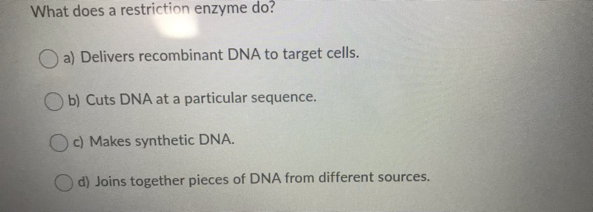 What does a restriction enzyme do?
O a) Delivers recombinant DNA to target cells.
O b) Cuts DNA at a particular sequence.
c) Makes synthetic DNA.
O d) Joins together pieces of DNA from different sources.
