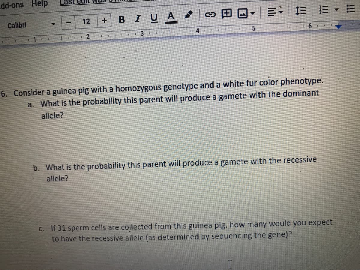 dd-ons Help
в I U A
Calibri
12
三 三1 |:三
6. Consider a guinea pig with a homozygous genotype and a white fur color phenotype.
a. What is the probability this parent will produce a gamete with the dominant
allele?
b. What is the probability this parent will produce a gamete with the recessive
allele?
C. If 31 sperm cells are collected from this guinea pig, how many would you expect
to have the recessive allele (as determined by sequencing the gene)?
!!!
