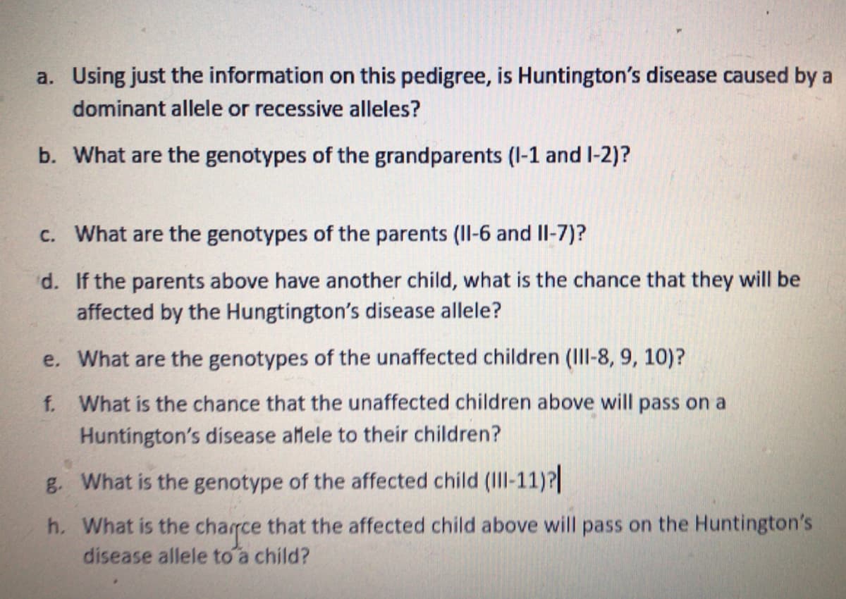 a. Using just the information on this pedigree, is Huntington's disease caused by a
dominant allele or recessive alleles?
b. What are the genotypes of the grandparents (I-1 and I-2)?
c. What are the genotypes of the parents (II-6 and II-7)?
d. If the parents above have another child, what is the chance that they will be
affected by the Hungtington's disease allele?
e. What are the genotypes of the unaffected children (III-8, 9, 10)?
f. What is the chance that the unaffected children above will pass on a
Huntington's disease afele to their children?
g. What is the genotype of the affected child (Il-11)?
h. What is the charrce that the affected child above will pass on the Huntington's
disease allele to a child?
