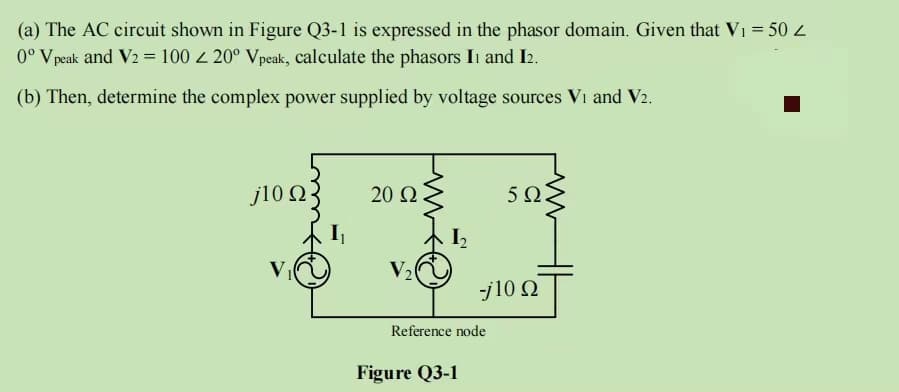 (a) The AC circuit shown in Figure Q3-1 is expressed in the phasor domain. Given that V₁ = 50 Z
0° V peak and V2 = 100 < 20° Vpeak, calculate the phasors II and I2.
(b) Then, determine the complex power supplied by voltage sources Vi and V2.
j10 Ω
20 Ω
V₂
Reference node
Figure Q3-1
50.
-j10 Ω