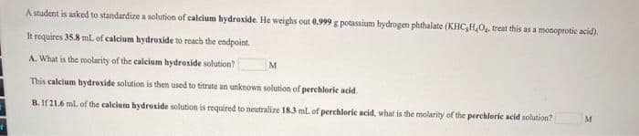A student is asked to standardize a solution of calcium hydroxide. He weighs out 0.999 g potassium hydrogen phthalate (KHC,H,0, treat this as a monoprotic acid).
It requires 35.8 ml. of calcium hydroxide to reach the endpoint.
A. What is the molarity of the calcium hydroxide solution?
M
This calcium hydrexide solution is then used to titrate an unknown solution of perchloric acid.
B. If 21.6 ml. of the calcium hydroxide solution is required to neutralize 183 ml of perchloric acid, what is the molarity of the perchlorie acid solution?
M
