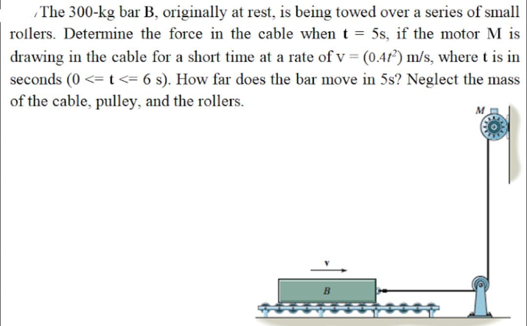 The 300-kg bar B, originally at rest, is being towed over a series of small
rollers. Determine the force in the cable when t = 5s, if the motor M is
drawing in the cable for a short time at a rate of v = (0.47²) m/s, where t is in
seconds (0 <= t<= 6 s). How far does the bar move in 5s? Neglect the mass
of the cable, pulley, and the rollers.
M
B
