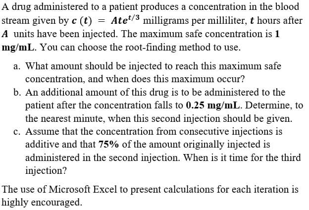 A drug administered to a patient produces a concentration in the blood
stream given by c (t) = Ate/3 milligrams per milliliter, t hours after
A units have been injected. The maximum safe concentration is 1
mg/mL. You can choose the root-finding method to use.
a. What amount should be injected to reach this maximum safe
concentration, and when does this maximum occur?
b. An additional amount of this drug is to be administered to the
patient after the concentration falls to 0.25 mg/mL. Determine, to
the nearest minute, when this second injection should be given.
c. Assume that the concentration from consecutive injections is
additive and that 75% of the amount originally injected is
administered in the second injection. When is it time for the third
injection?
The use of Microsoft Excel to present calculations for each iteration is
highly encouraged.
