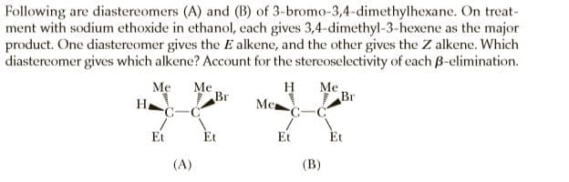 Following are diastereomers (A) and (B) of 3-bromo-3,4-dimethylhexane. On treat-
ment with sodium ethoxide in ethanol, each gives 3,4-dimethyl-3-hexene as the major
product. One diastereomer gives the E alkene, and the other gives the Z alkene. Which
diastereomer gives which alkene? Account for the stereoselectivity of each B-elimination.
H
C-C
Mẹ
Me
Br
H
Ме
Br
C-C
Me
Et
Et
Et
Et
(A)
(В)
