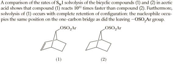 A comparison of the rates of Sy1 solvolysis of the bicyclic compounds (1) and (2) in acetic
acid shows that compound (1) reacts 10" times faster than compound (2). Furthermore,
solvolysis of (1) occurs with complete retention of configuration: the nucleophile occu-
pies the same position on the one-carbon bridge as did the leaving -OSO,Ar group.
LOSO,Ar
OSO,Ar
(1)
(2)
