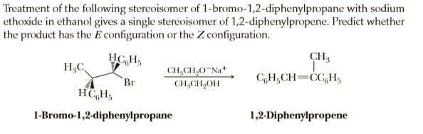 Treatment of the following stereoisomer of 1-bromo-1,2-diphenylpropane with sodium
ethoxide in ethanol gives a single stereoisomer of 1,2-diphenylpropene. Predict whether
the product has the E configuration or the Z configuration.
HC,H,
CH3
H3C
CH,CH,0 Na*
Br
C,H;CH=CC,H;
CH,CH,OH
1-Bromo-1,2-diphenylpropane
1,2-Diphenylpropene
