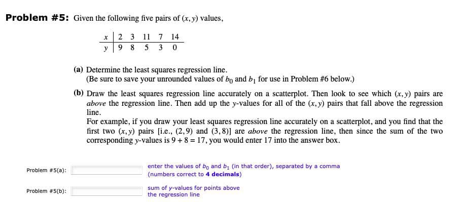 Problem #5: Given the following five pairs of (x, y) values,
Problem #5(a):
Problem #5(b):
x
2
3 11 7 14
y
9 8 5
30
(a) Determine the least squares regression line.
(Be sure to save your unrounded values of bo and b₁ for use in Problem #6 below.)
(b) Draw the least squares regression line accurately on a scatterplot. Then look to see which (x, y) pairs are
above the regression line. Then add up the y-values for all of the (x, y) pairs that fall above the regression
line.
For example, if you draw your least squares regression line accurately on a scatterplot, and you find that the
first two (x, y) pairs [i.e., (2,9) and (3,8)] are above the regression line, then since the sum of the two
corresponding y-values is 9 + 8 = 17, you would enter 17 into the answer box.
enter the values of bo and b₁ (in that order), separated by a comma
(numbers correct to 4 decimals)
sum of y-values for points above
the regression line