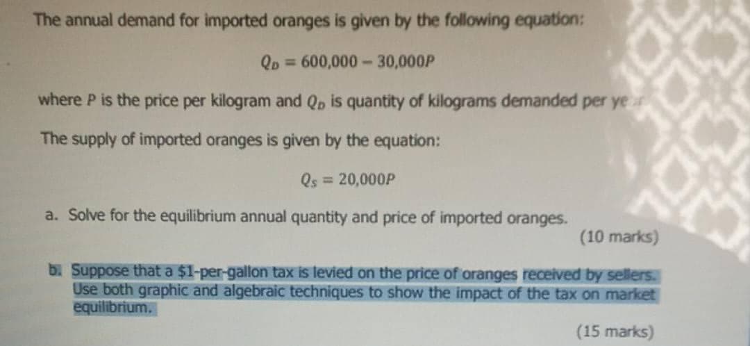 The annual demand for imported oranges is given by the following equation:
Qp = 600,000-30,000P
where P is the price per kilogram and Qp is quantity of kilograms demanded per yer
The supply of imported oranges is given by the equation:
Qs = 20,000P
a. Solve for the equilibrium annual quantity and price of imported oranges.
(10 marks)
b. Suppose that a $1-per-gallon tax is levied on the price of oranges received by sellers.
Use both graphic and algebraic techniques to show the impact of the tax on market
equilibrium.
(15 marks)
