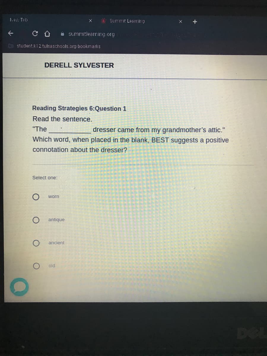 New Teb
* Summit Leaming
i summitlearning.org
G student.k12.tulsaschools.org bookmarks
DERELL SYLVESTER
Reading Strategies 6:Question 1
Read the sentence.
"The
dresser came from my grandmother's attic."
Which word, when placed in the blank, BEST suggests a positive
connotation about the dresser?
Select one:
worn
antique
ancient
old
DEL
