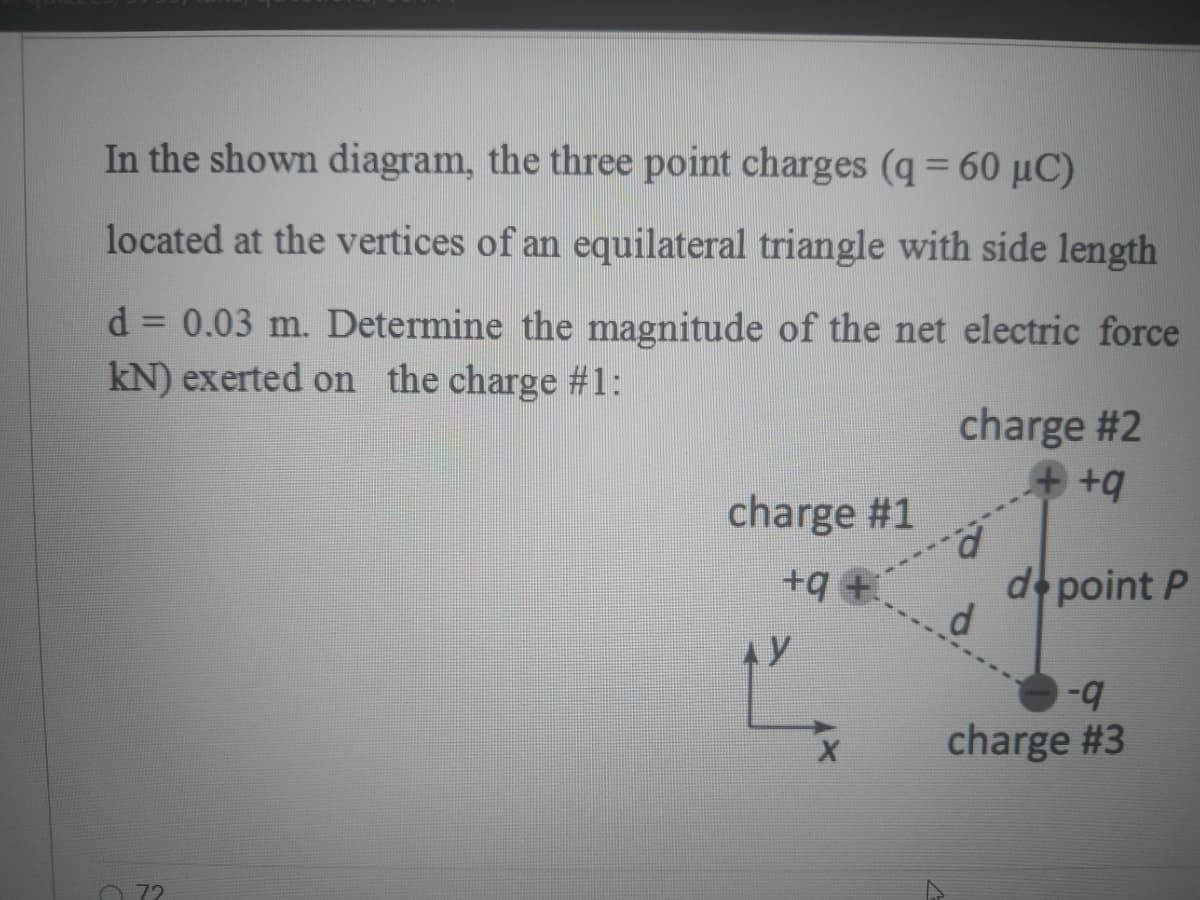 In the shown diagram, the three point charges (q = 60 µC)
located at the vertices of an equilateral triangle with side length
d = 0.03 m. Determine the magnitude of the net electric force
kN) exerted on the charge #1:
%3D
charge #2
charge #1
p.
d point P
+9 +.
b-
charge #3
72
