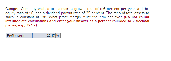 Gamgee Company wishes to maintain a growth rate of 11.6 percent per year, a debt-
equity ratio of 1.6, and a dividend payout ratio of 25 percent. The ratio of total assets to
sales is constant at .88. What profit margin must the firm achieve? (Do not round
intermediate calculations and enter your answer as a percent rounded to 2 decimal
places, e.g., 32.16.)
Profit margin
26.17 %
