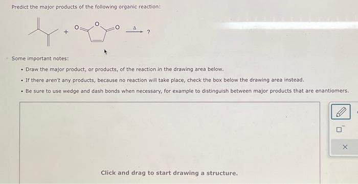 Predict the major products of the following organic reaction:
- Some important notes:
• Draw the major product, or products, of the reaction in the drawing area below.
• If there aren't any products, because no reaction will take place, check the box below the drawing area instead.
• Be sure to use wedge and dash bonds when necessary, for example to distinguish between major products that are enantiomers.
Click and drag to start drawing a structure.
0₁