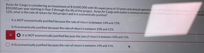Avian Air Cargo is considering an investment of $10,000,000 with life expectancy of 10 years and annual operating cost of $400,000 in Year 1 with an
$50,000 per year starting in Year 2 through the life of the project. Avian Air Cargo anticipates a revenue stream of $2,500,000 per year for 20 years I
12%, what is the rate of return for this project and is it economically justified?
It is NOT economically justified because the rate of return is between 14% and 15%.
It IS economically justified because the rate of return is between 10% and 11%.
It is NOT economically justified because the rate of return is between 10% and 11%.
It IS economically justified because the rate of return is between 14% and 15%
of
MARR