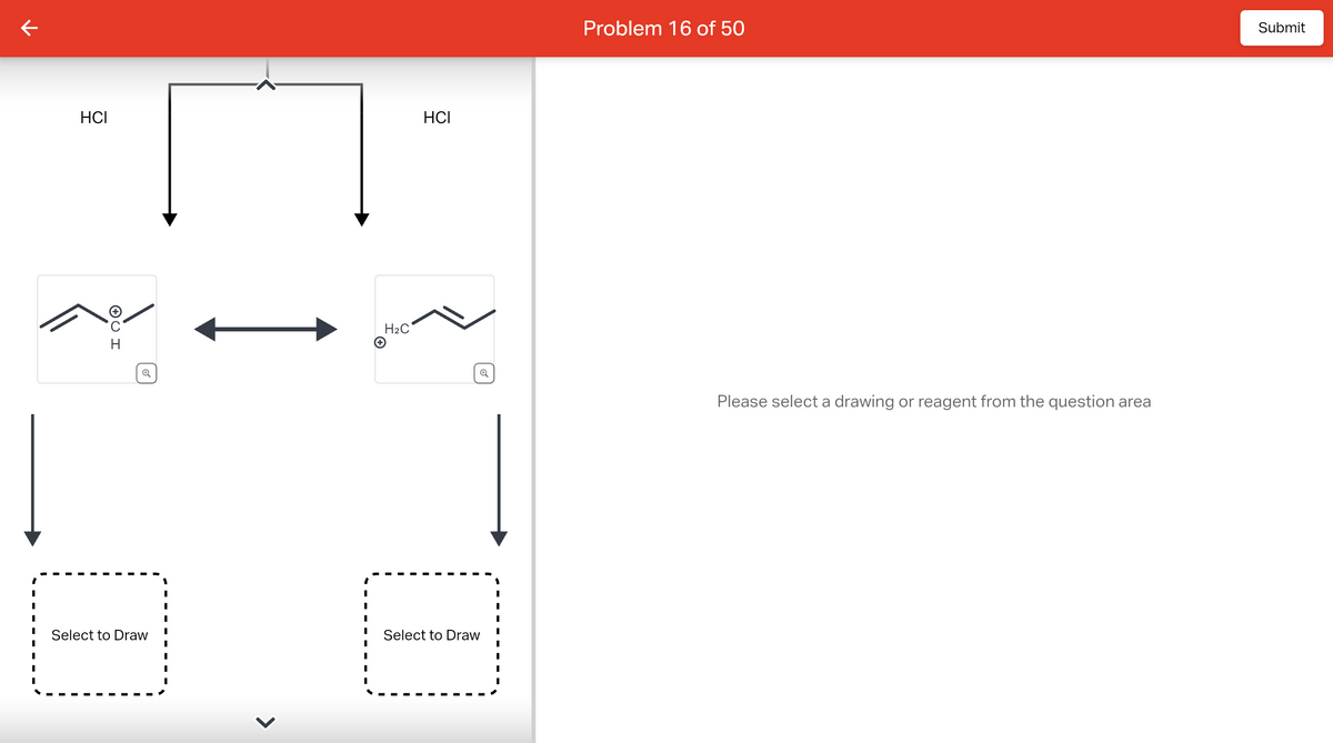 ↑
HCI
U H
Select to Draw
I
I
I
I
I
H₂C
+
HCI
Select to Draw
Problem 16 of 50
Please select a drawing or reagent from the question area
Submit