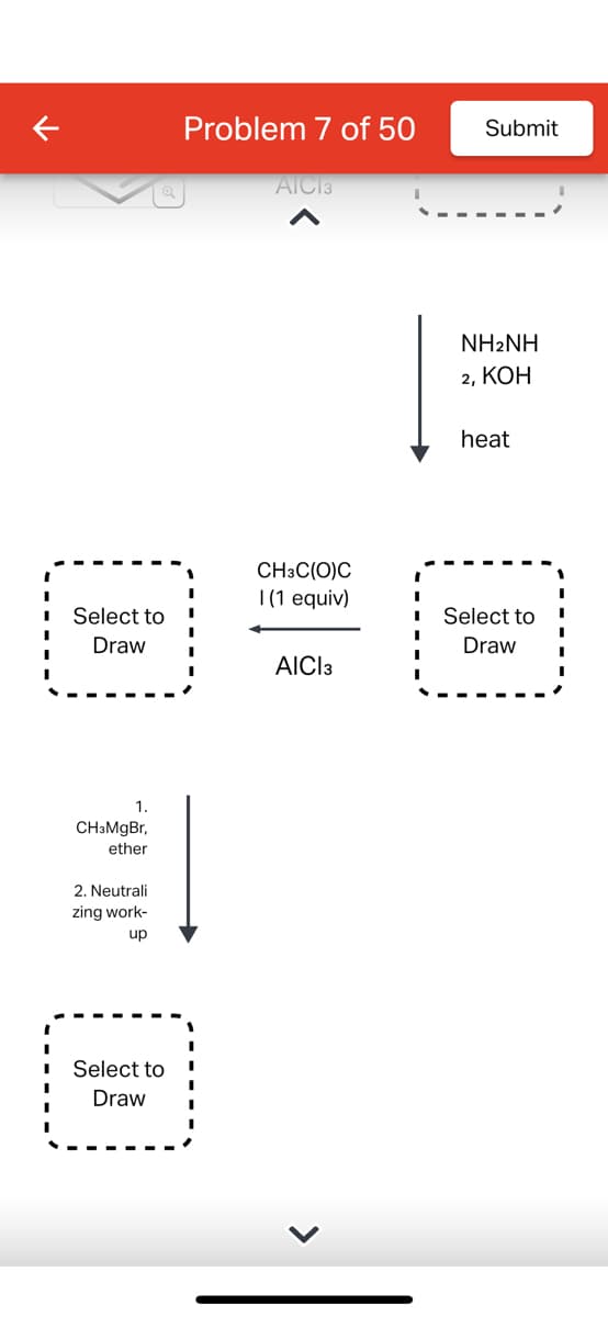 Select to
Draw
1.
CH3MgBr,
ether
2. Neutrali
zing work-
up
Select to
Draw
Problem 7 of 50
AICI 3
CH3C(O)C
I (1 equiv)
AICI 3
Submit
NHANH
2, KOH
heat
I
I Select to
Draw