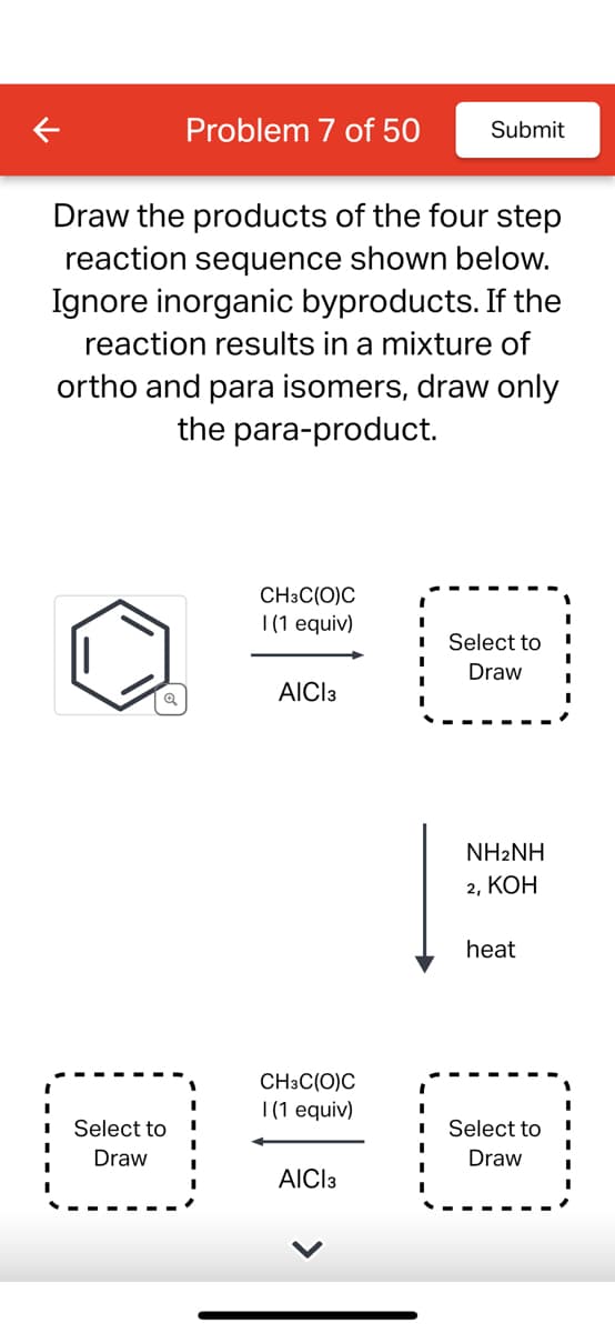 Draw the products of the four step
reaction sequence shown below.
Ignore inorganic byproducts. If the
reaction results in a mixture of
ortho and para isomers, draw only
the para-product.
Q
Problem 7 of 50 Submit
Select to
Draw
CH3C(O)C
1 (1 equiv)
AICI3
CH3C(O)C
1 (1 equiv)
AICI 3
I
I
I
Select to
Draw
NH2NH
2, KOH
heat
Select to
Draw