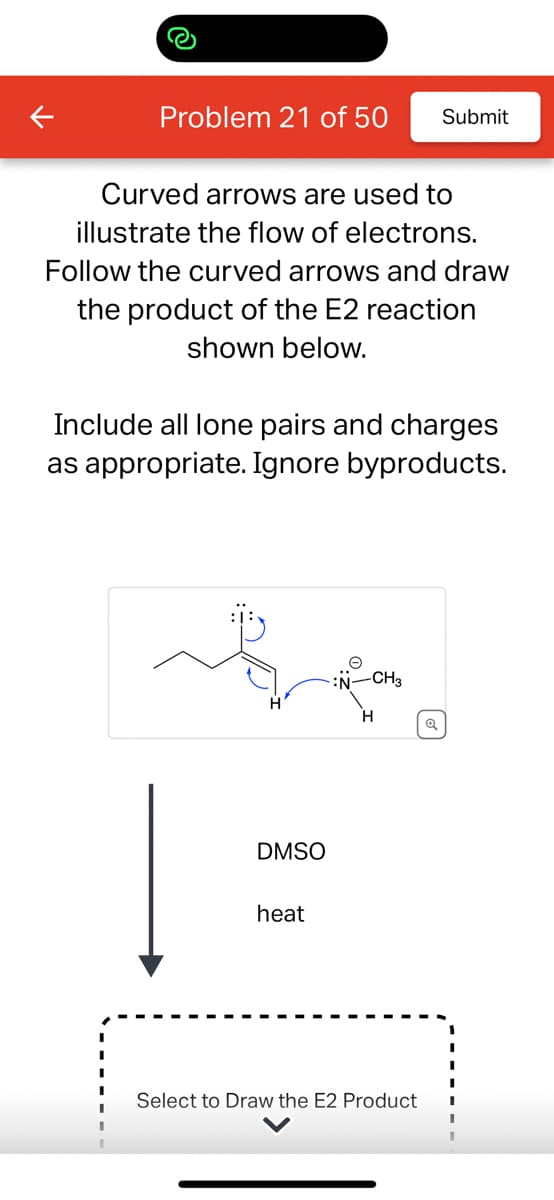 Problem 21 of 50 Submit
Curved arrows are used to
illustrate the flow of electrons.
Follow the curved arrows and draw
the product of the E2 reaction
shown below.
Include all lone pairs and charges
as appropriate. Ignore byproducts.
DMSO
heat
-CH3
Select to Draw the E2 Product