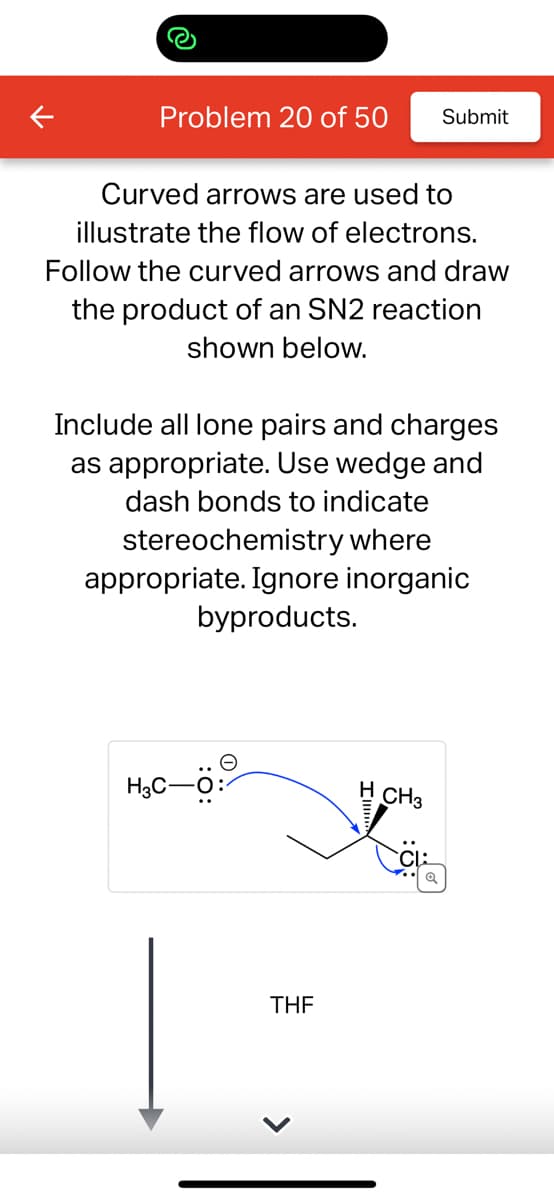 Problem 20 of 50 Submit
Curved arrows are used to
illustrate the flow of electrons.
Follow the curved arrows and draw
the product of an SN2 reaction
shown below.
Include all lone pairs and charges
as appropriate. Use wedge and
dash bonds to indicate
stereochemistry where
appropriate. Ignore inorganic
byproducts.
H3C-
THF
H CH3