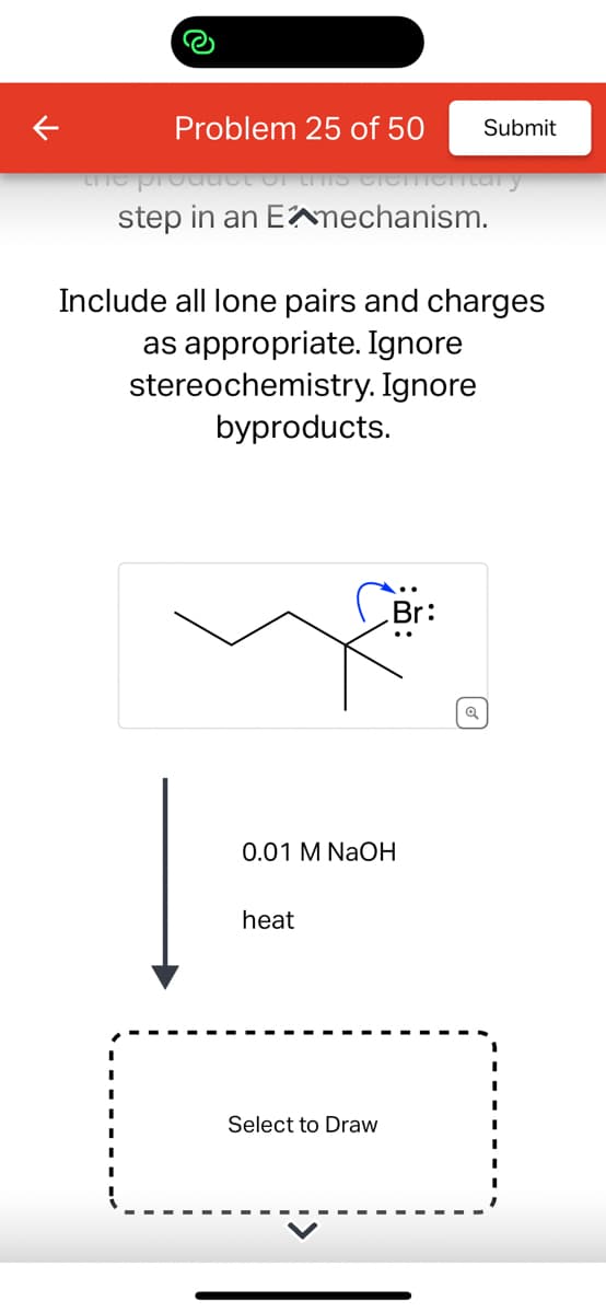 the
Problem 25 of 50
step in an Emechanism.
ementary
Include all lone pairs and charges
as appropriate. Ignore
stereochemistry. Ignore
byproducts.
heat
Submit
0.01 M NaOH
Select to Draw
Br:
