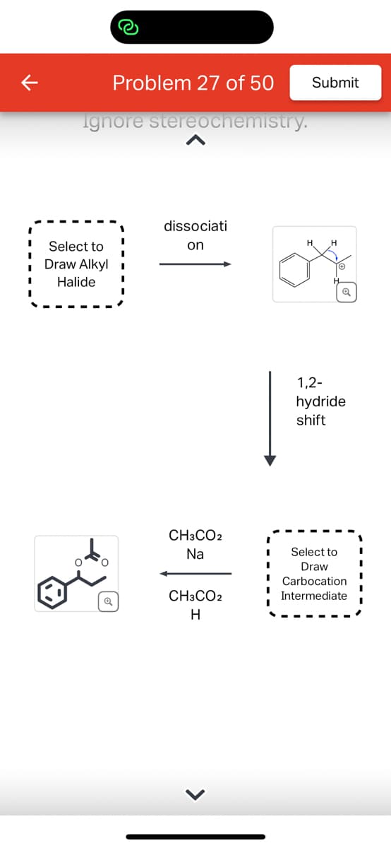 Problem 27 of 50
Ignore stereochemistry.
Select to
Draw Alkyl
Halide
dissociati
on
Submit
1,2-
hydride
shift
Q
CH3CO2
Na
ASE
CH3CO2
H
Select to
Draw
I Carbocation
Intermediate