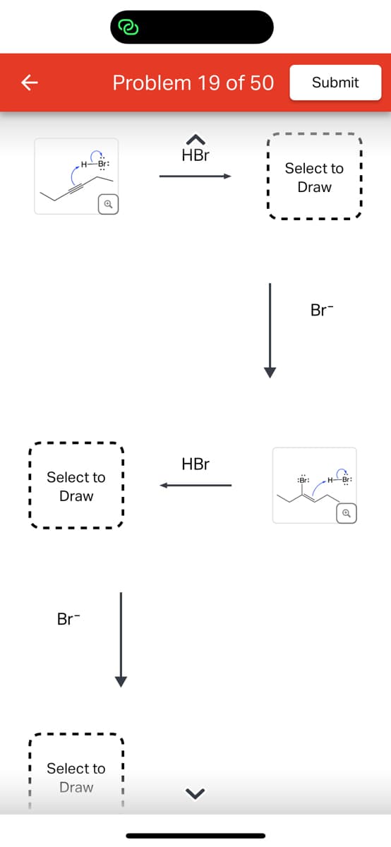 Select to
Draw
Br
Select to
Draw
Problem 19 of 50
HBr
HBr
Submit
Select to
Draw
:Br:
Br
H-Br: