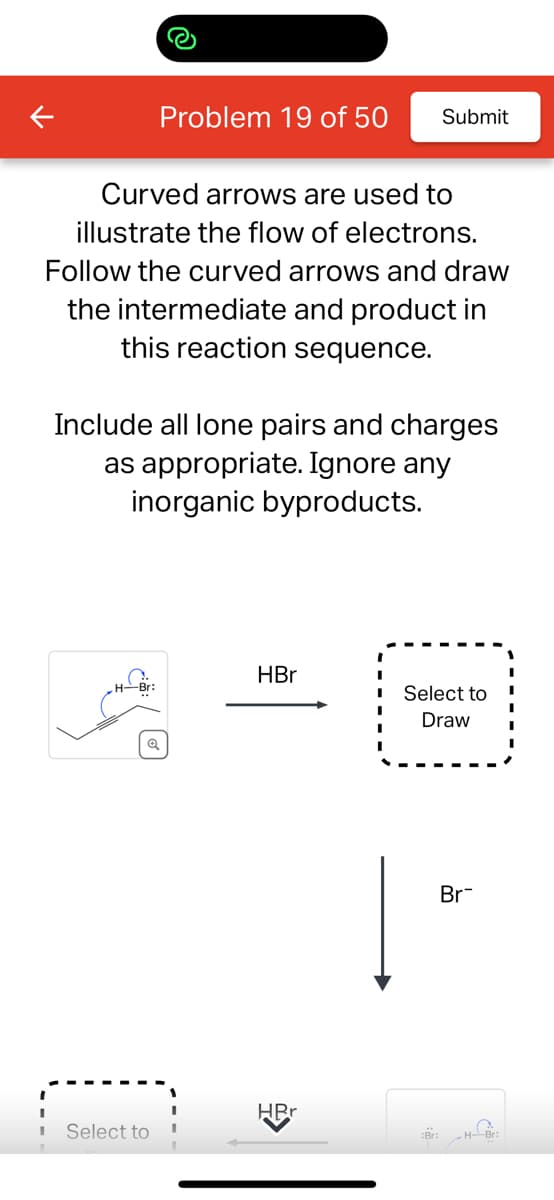 Curved arrows are used to
illustrate the flow of electrons.
Follow the curved arrows and draw
the intermediate and product in
this reaction sequence.
Problem 19 of 50 Submit
Include all lone pairs and charges
as appropriate. Ignore any
inorganic byproducts.
H-Br:
Select to
HBr
HRr
Select to
Draw
:Br:
Br