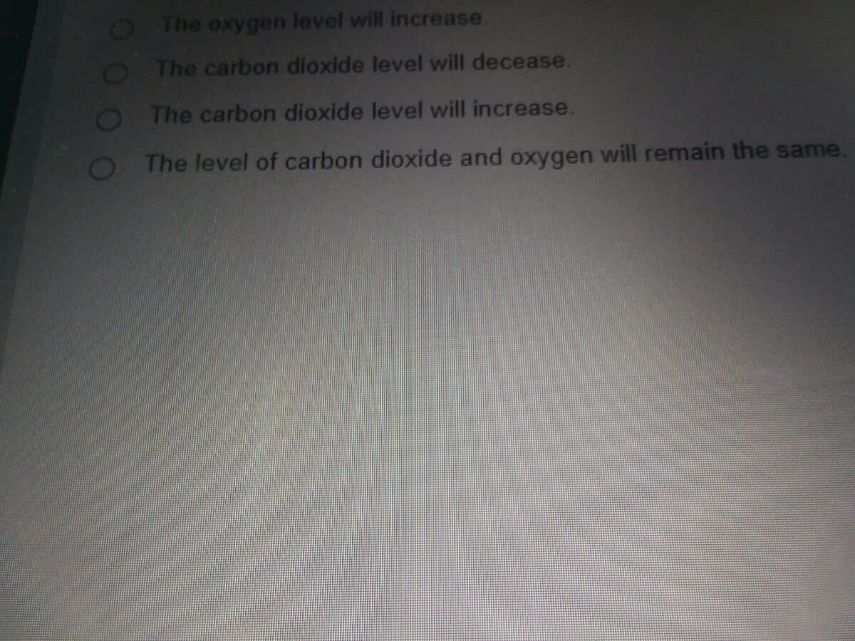 O The oxygen level will increase.
O The carbon dioxide level will decease.
The carbon dioxide level will increase.
The level of carbon dioxide and oxygen will remain the same.
