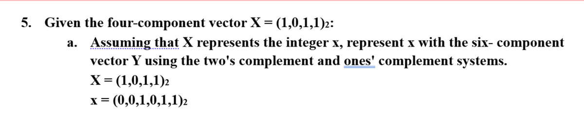 5. Given the four-component vector X = (1,0,1,1)2:
a.
Assuming that X represents the integer x, represent x with the six- component
vector Y using the two's complement and ones' complement systems.
X = (1,0,1,1)2
x = (0,0,1,0,1,1)2