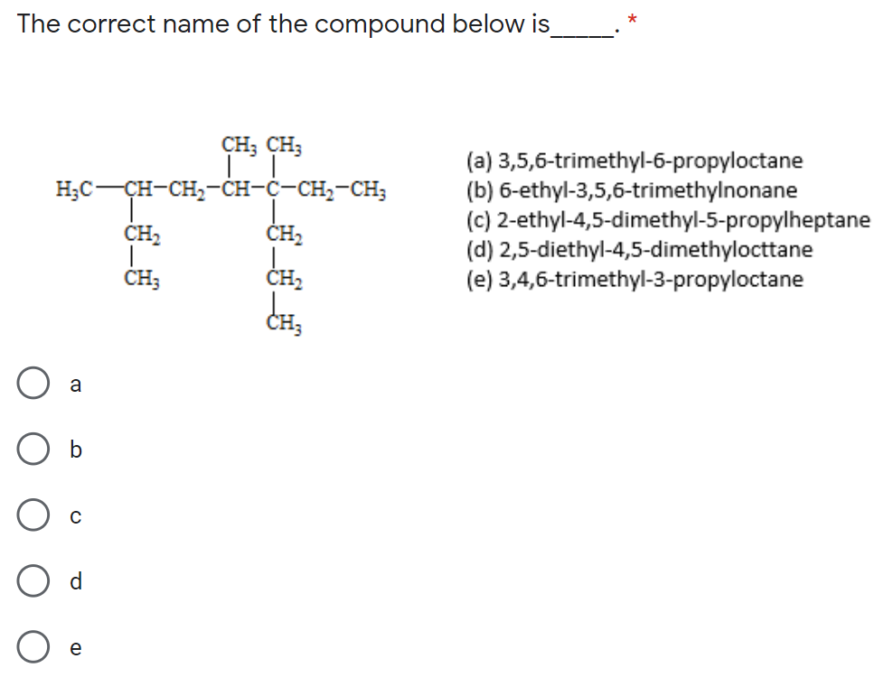 The correct name of the compound below is
CH; CH;
(a) 3,5,6-trimethyl-6-propyloctane
(b) 6-ethyl-3,5,6-trimethylnonane
(c) 2-ethyl-4,5-dimethyl-5-propylheptane
(d) 2,5-diethyl-4,5-dimethylocttane
(e) 3,4,6-trimethyl-3-propyloctane
Нс — сн-сн,—-сн-с-сн,-сн,
ČH,
ČH;
CH,
a
b
d
