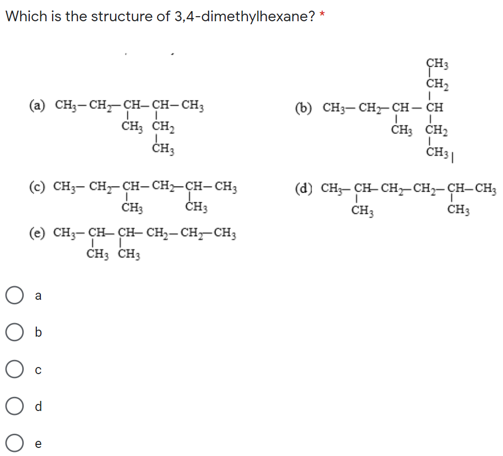 Which is the structure of 3,4-dimethylhexane? *
CH2
(a) CH3- CH, CH- CH- CH3
CH; CH,
CH,
(b) CH3- CH- CH – CH
ČH3 CH2
CH31
ČH3
(c) CH3- CH, CH- CH-CH- CH3
ČH3
CH-CH;
(d) CH;- CH- CH,- CH2- CH-
CH3
CH3
CH3
(e) CH3- CH- CH- CH
CH3 CH3
a
b
e
