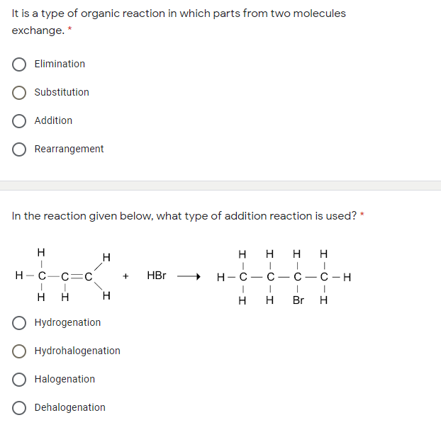 It is a type of organic reaction in which parts from two molecules
exchange. *
Elimination
Substitution
Addition
Rearrangement
In the reaction given below, what type of addition reaction is used? *
H
H
H
H
H-C-c=C
HBr
н-с — с — С —с —н
+
H
H
H
Br
H
O Hydrogenation
O Hydrohalogenation
O Halogenation
O Dehalogenation
H-O-I
