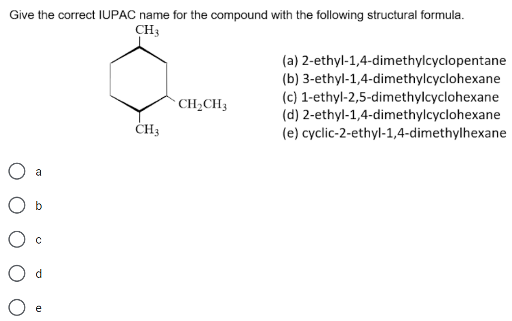 Give the correct IUPAC name for the compound with the following structural formula.
CH3
(a) 2-ethyl-1,4-dimethylcyclopentane
(b) 3-ethyl-1,4-dimethylcyclohexane
(c) 1-ethyl-2,5-dimethylcyclohexane
(d) 2-ethyl-1,4-dimethylcyclohexane
(e) cyclic-2-ethyl-1,4-dimethylhexane
CH2CH3
CH3
a
b
d
e
