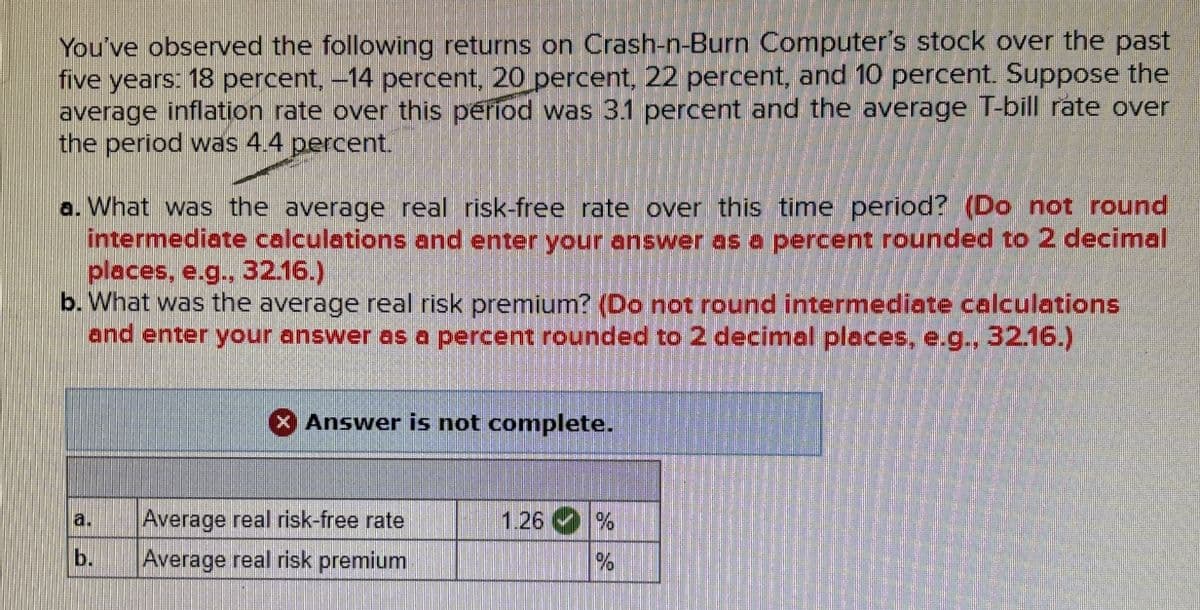 You've observed the following returns on Crash-n-Burn Computer's stock over the past
five
years: 18 percent, -14 percent, 20 percent, 22 percent, and 10 percent. Suppose the
average inflation rate over this period was 3.1 percent and the average T-bill rate over
the period was 4.4 percent.
a. What was the average real risk-free rate over this time period? (Do not round
intermediate calculations and enter your answer as a percent rounded to 2 decimal
places, e.g., 32.16.)
b. What was the average real risk premium? (Do not round intermediate calculations
and enter your answer as a percent rounded to 2 decimal places, e.g., 32.16.)
Answer is not complete.
a.
Average real risk-free rate
1.26 %
b.
Average real risk premium
%