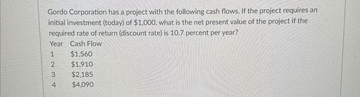 Gordo Corporation has a project with the following cash flows. If the project requires an
initial investment (today) of $1,000, what is the net present value of the project if the
required rate of return (discount rate) is 10.7 percent per year?
Year Cash Flow
1
$1,560
2
$1,910
3
$2,185
4
$4,090