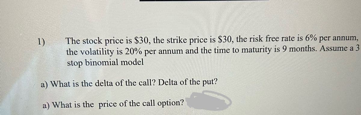 1)
The stock price is $30, the strike price is $30, the risk free rate is 6% per annum,
the volatility is 20% per annum and the time to maturity is 9 months. Assume a 3
stop binomial model
a) What is the delta of the call? Delta of the put?
a) What is the price of the call option?