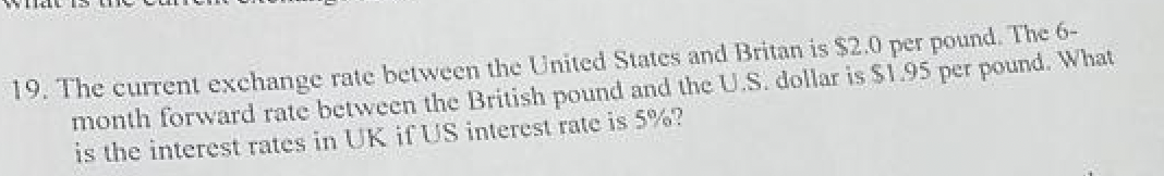 19. The current exchange rate between the United States and Britan is $2.0 per pound. The 6-
month forward rate between the British pound and the U.S. dollar is $1.95 per pound. What
is the interest rates in UK if US interest rate is 5%?