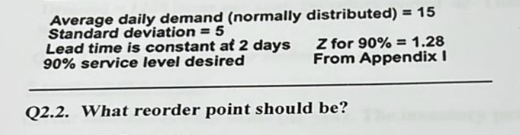 Average daily demand (normally distributed) = 15
Standard deviation = 5
Lead time is constant at 2 days
90% service level desired
Z for 90% = 1.28
From Appendix I
Q2.2. What reorder point should be?