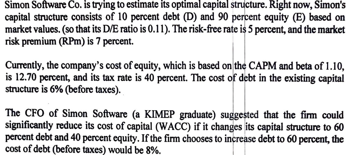 Simon Software Co. is trying to estimate its optimal capital structure. Right now, Simon's
capital structure consists of 10 percent debt (D) and 90 percent equity (E) based on
market values. (so that its D/E ratio is 0.11). The risk-free rate is 5 percent, and the market
risk premium (RPm) is 7 percent.
Currently, the company's cost of equity, which is based on the CAPM and beta of 1.10,
is 12.70 percent, and its tax rate is 40 percent. The cost of debt in the existing capital
structure is 6% (before taxes).
The CFO of Simon Software (a KIMEP graduate) suggested that the firm could
significantly reduce its cost of capital (WACC) if it changes its capital structure to 60
percent debt and 40 percent equity. If the firm chooses to increase debt to 60 percent, the
cost of debt (before taxes) would be 8%.