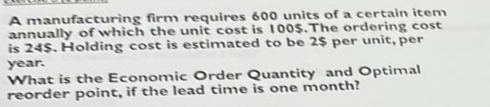 A manufacturing firm requires 600 units of a certain item
annually of which the unit cost is 100$. The ordering cost
is 24$. Holding cost is estimated to be 2$ per unit, per
year.
What is the Economic Order Quantity and Optimal
reorder point, if the lead time is one month?