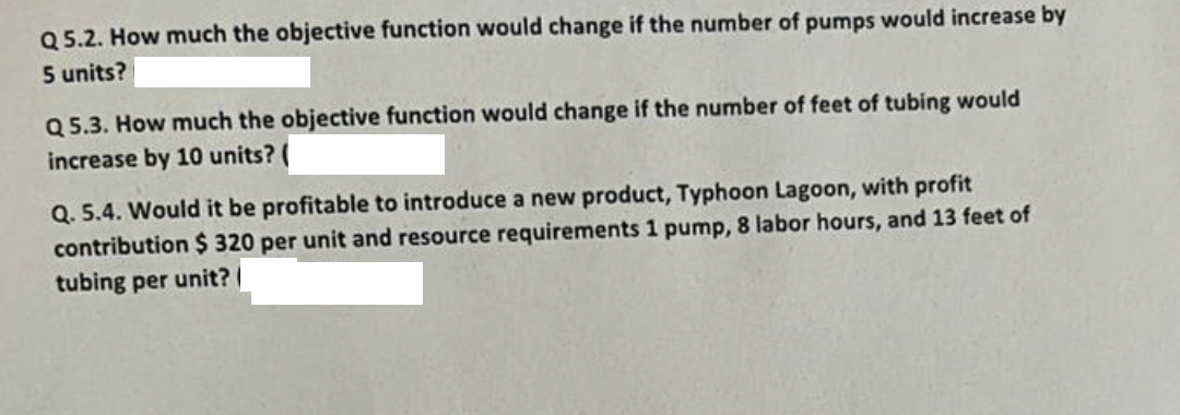 Q5.2. How much the objective function would change if the number of pumps would increase by
5 units?
Q5.3. How much the objective function would change if the number of feet of tubing would
increase by 10 units? (
Q. 5.4. Would it be profitable to introduce a new product, Typhoon Lagoon, with profit
contribution $ 320 per unit and resource requirements 1 pump, 8 labor hours, and 13 feet of
tubing per unit?