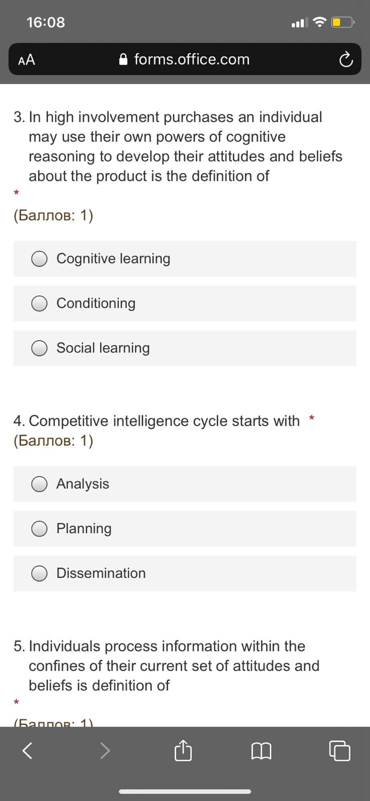 16:08
AA
forms.office.com
3. In high involvement purchases an individual
may use their own powers of cognitive
reasoning to develop their attitudes and beliefs
about the product is the definition of
(Баллов: 1)
Cognitive learning
Conditioning
Social learning
4. Competitive intelligence cycle starts with *
(Баллов: 1)
Analysis
Planning
Dissemination
5. Individuals process information within the
confines of their current set of attitudes and
beliefs is definition of
(5aggor: 1)
