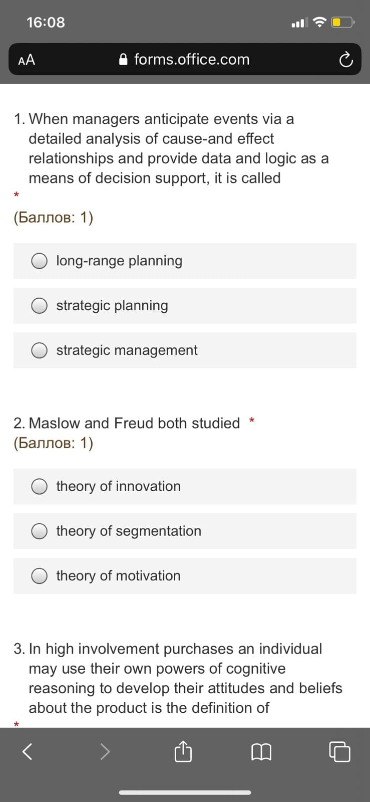16:08
l
AA
forms.office.com
1. When managers anticipate events via a
detailed analysis of cause-and effect
relationships and provide data and logic as a
means of decision support, it is called
(Баллов: 1)
long-range planning
strategic planning
strategic management
2. Maslow and Freud both studied
*
(Баллов: 1)
theory of innovation
theory of segmentation
O theory of motivation
3. In high involvement purchases an individual
may use their own powers of cognitive
reasoning to develop their attitudes and beliefs
about the product is the definition of
