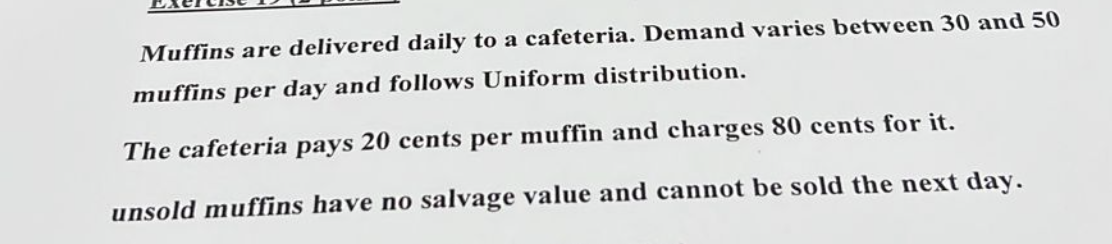 Muffins are delivered daily to a cafeteria. Demand varies between 30 and 50
muffins per day and follows Uniform distribution.
The cafeteria pays 20 cents per muffin and charges 80 cents for it.
unsold muffins have no salvage value and cannot be sold the next day.