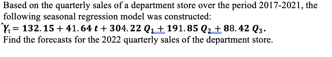 Based on the quarterly sales of a department store over the period 2017-2021, the
following seasonal regression model was constructed:
Y. = 132.15 + 41. 64 t + 304. 22 Q1+ 191. 85 Q2 + 88. 42 Q3.
Find the forecasts for the 2022 quarterly sales of the department store.
%3D

