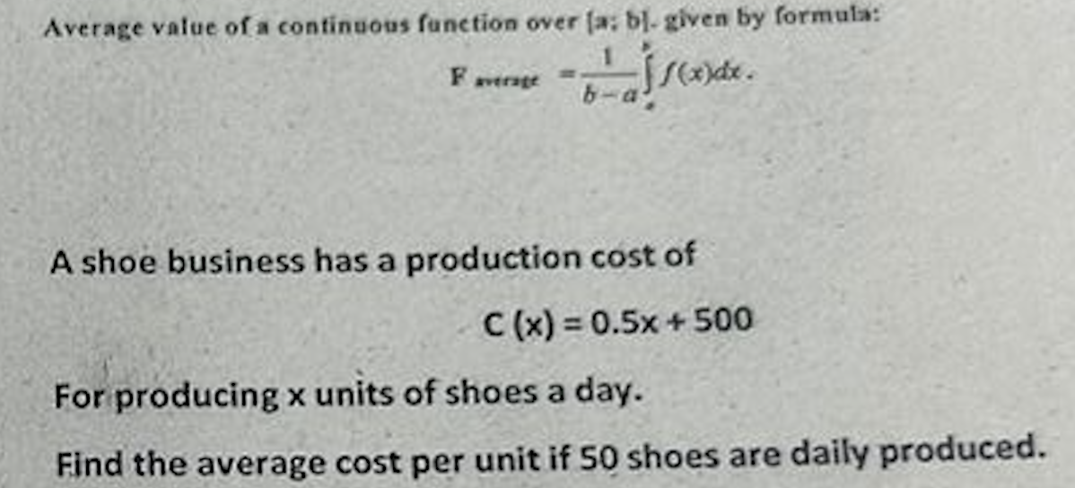 Average value of a continuous function over (a; bl. given by formula:
b²a1x)de.
Faverage
A shoe business has a production cost of
C (x) = 0.5x + 500
For producing x units of shoes a day.
Find the average cost per unit if 50 shoes are daily produced.