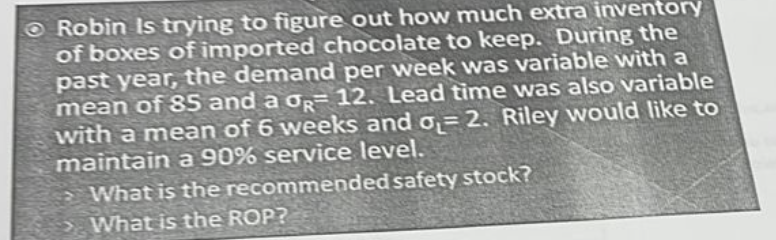 Robin Is trying to figure out how much extra inventory
of boxes of imported chocolate to keep. During the
past year, the demand per week was variable with a
mean of 85 and a σR 12. Lead time was also variable
with a mean of 6 weeks and o₁= 2. Riley would like to
maintain a 90% service level.
What is the recommended safety stock?
What is the ROP?